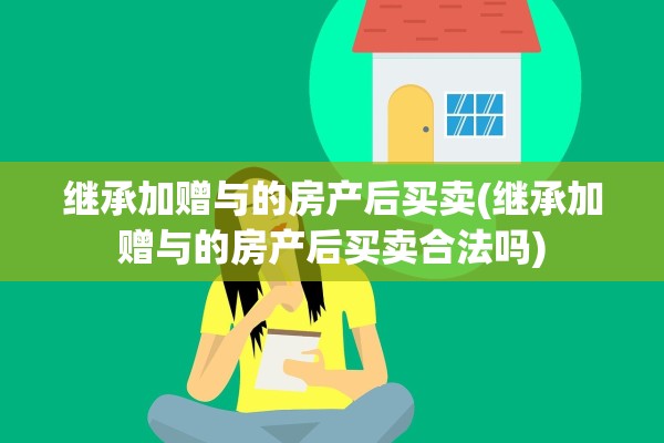 继承加赠与的房产后买卖(继承加赠与的房产后买卖合法吗)