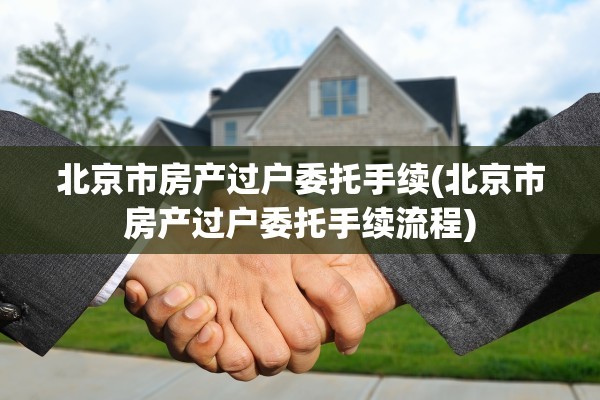 北京市房产过户委托手续(北京市房产过户委托手续流程)