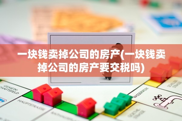 一块钱卖掉公司的房产(一块钱卖掉公司的房产要交税吗)