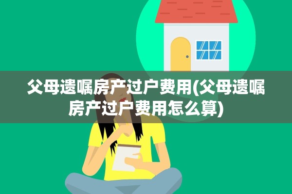 父母遗嘱房产过户费用(父母遗嘱房产过户费用怎么算)