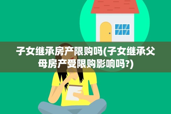 子女继承房产限购吗(子女继承父母房产受限购影响吗?)