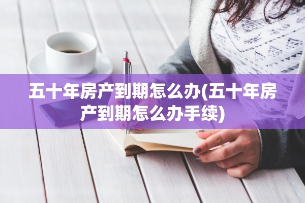 五十年房产到期怎么办(五十年房产到期怎么办手续)