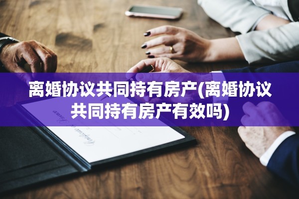 离婚协议共同持有房产(离婚协议共同持有房产有效吗)