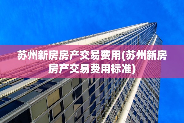苏州新房房产交易费用(苏州新房房产交易费用标准)