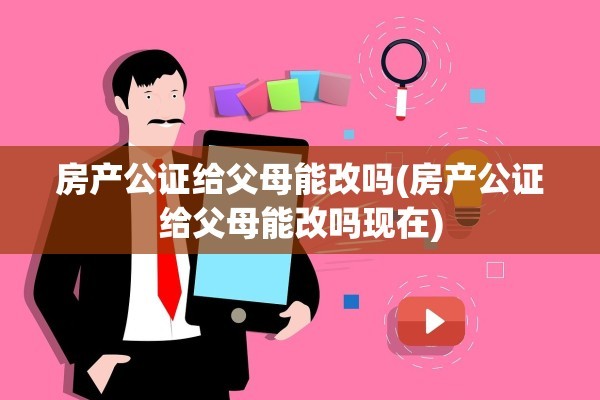房产公证给父母能改吗(房产公证给父母能改吗现在)