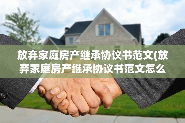 放弃家庭房产继承协议书范文(放弃家庭房产继承协议书范文怎么写)