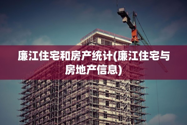 廉江住宅和房产统计(廉江住宅与房地产信息)