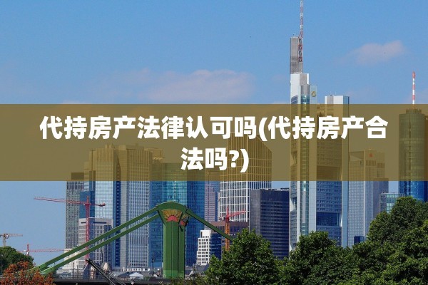 代持房产法律认可吗(代持房产合法吗?)