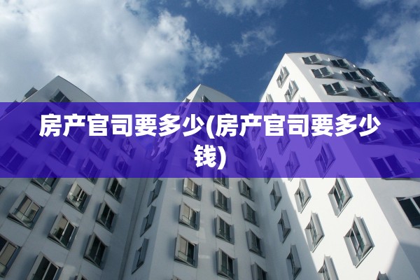 房产官司要多少(房产官司要多少钱)