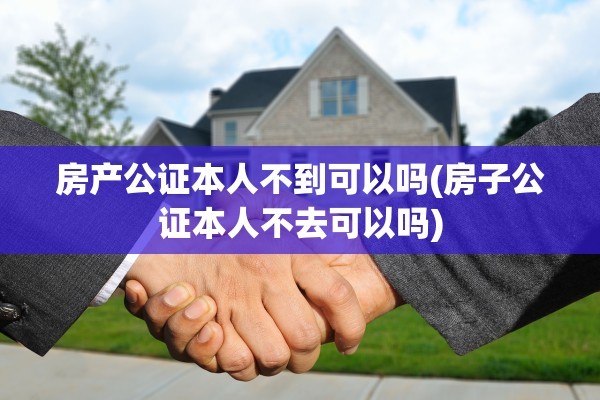 房产公证本人不到可以吗(房子公证本人不去可以吗)