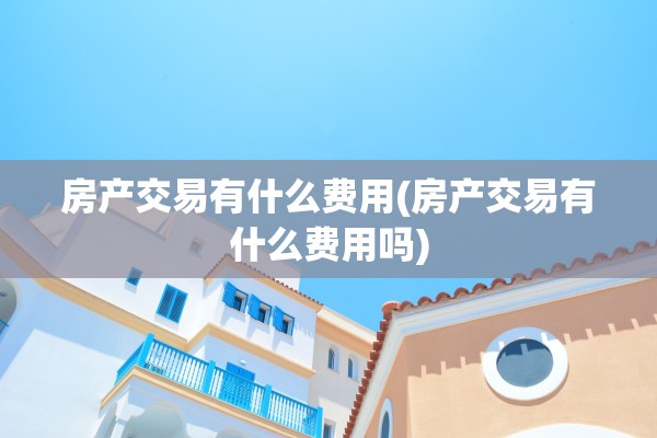 房产交易有什么费用(房产交易有什么费用吗)