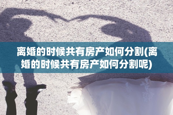 离婚的时候共有房产如何分割(离婚的时候共有房产如何分割呢)