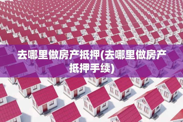 去哪里做房产抵押(去哪里做房产抵押手续)