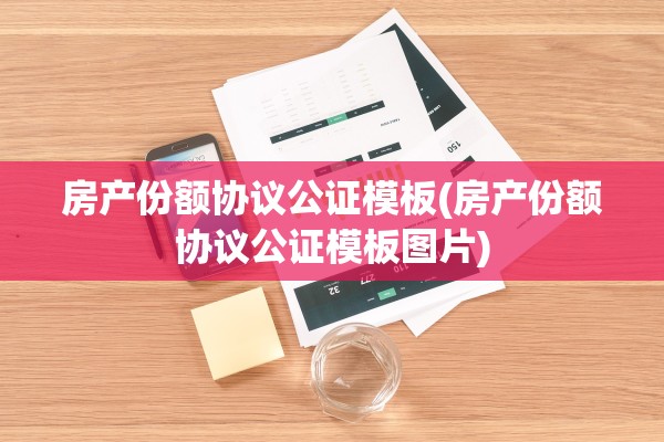 房产份额协议公证模板(房产份额协议公证模板图片)