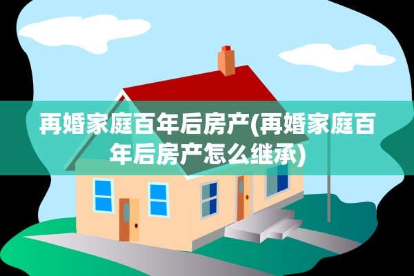 再婚家庭百年后房产(再婚家庭百年后房产怎么继承)