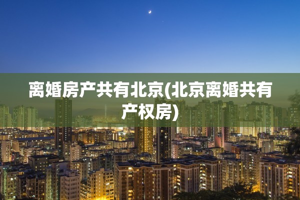 离婚房产共有北京(北京离婚共有产权房)