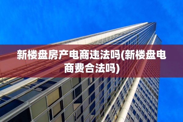 新楼盘房产电商违法吗(新楼盘电商费合法吗)