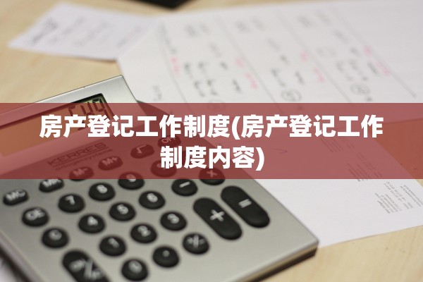 房产登记工作制度(房产登记工作制度内容)