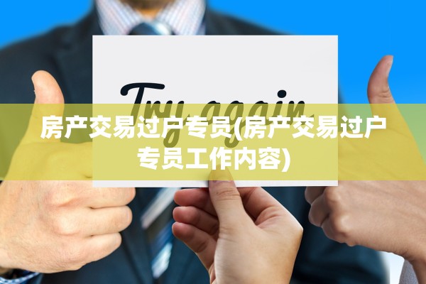 房产交易过户专员(房产交易过户专员工作内容)