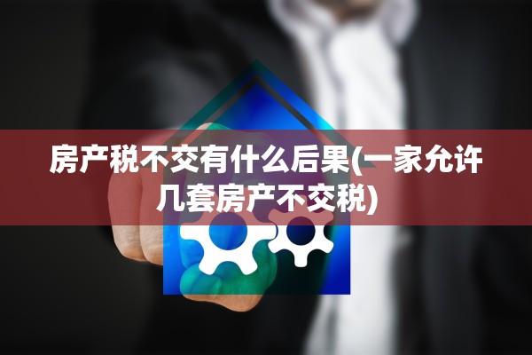 房产税不交有什么后果(一家允许几套房产不交税)