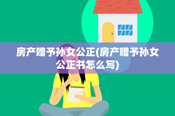 房产赠予孙女公正(房产赠予孙女公正书怎么写)