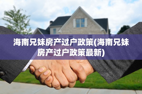 海南兄妹房产过户政策(海南兄妹房产过户政策最新)
