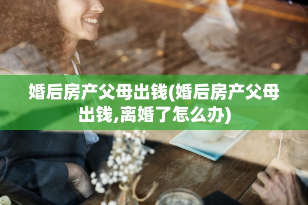 婚后房产父母出钱(婚后房产父母出钱,离婚了怎么办)