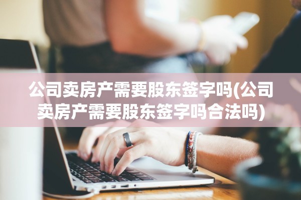 公司卖房产需要股东签字吗(公司卖房产需要股东签字吗合法吗)