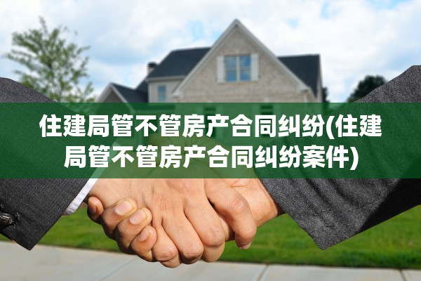 住建局管不管房产合同纠纷(住建局管不管房产合同纠纷案件)