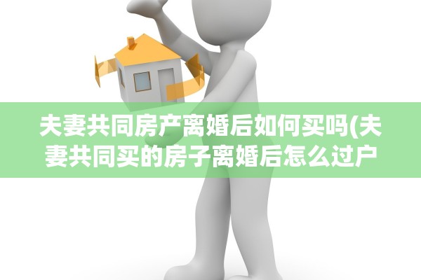 夫妻共同房产离婚后如何买吗(夫妻共同买的房子离婚后怎么过户)