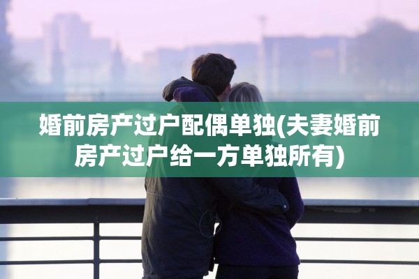 婚前房产过户配偶单独(夫妻婚前房产过户给一方单独所有)