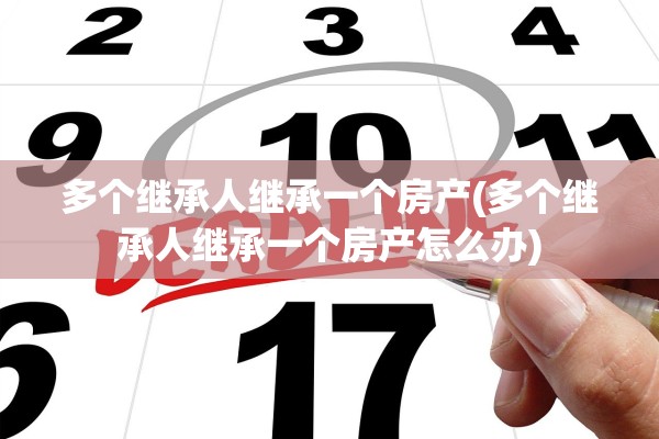 多个继承人继承一个房产(多个继承人继承一个房产怎么办)