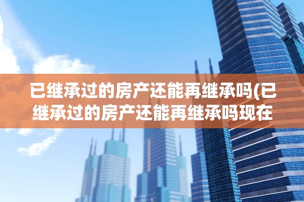 已继承过的房产还能再继承吗(已继承过的房产还能再继承吗现在)