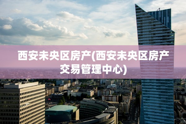 西安未央区房产(西安未央区房产交易管理中心)
