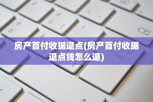 房产首付收据退点(房产首付收据退点钱怎么退)