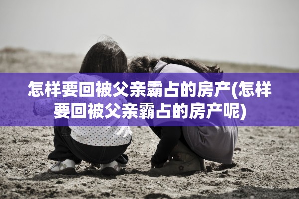 怎样要回被父亲霸占的房产(怎样要回被父亲霸占的房产呢)