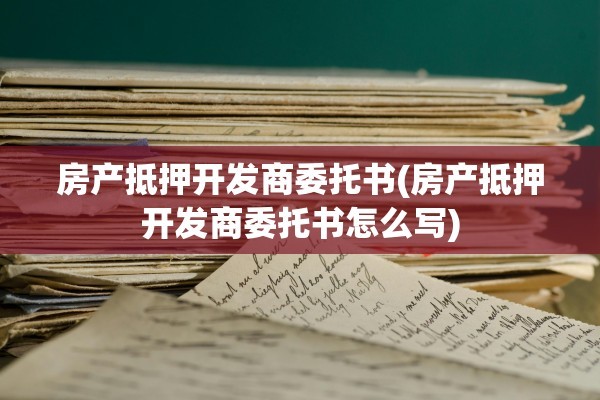 房产抵押开发商委托书(房产抵押开发商委托书怎么写)