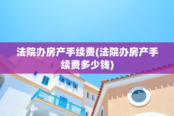 法院办房产手续费(法院办房产手续费多少钱)