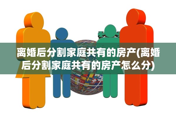 离婚后分割家庭共有的房产(离婚后分割家庭共有的房产怎么分)