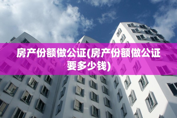 房产份额做公证(房产份额做公证要多少钱)
