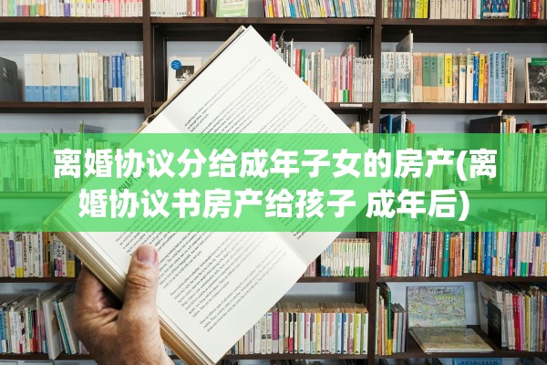 离婚协议分给成年子女的房产(离婚协议书房产给孩子 成年后)