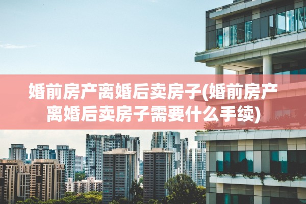 婚前房产离婚后卖房子(婚前房产离婚后卖房子需要什么手续)