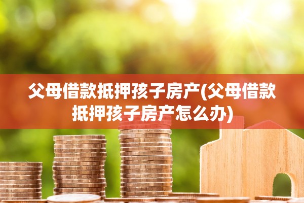 父母借款抵押孩子房产(父母借款抵押孩子房产怎么办)