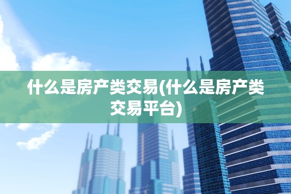 什么是房产类交易(什么是房产类交易平台)