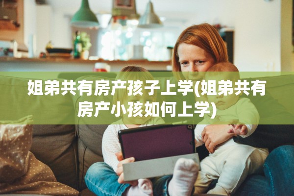 姐弟共有房产孩子上学(姐弟共有房产小孩如何上学)