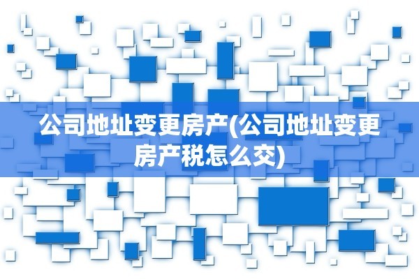 公司地址变更房产(公司地址变更房产税怎么交)