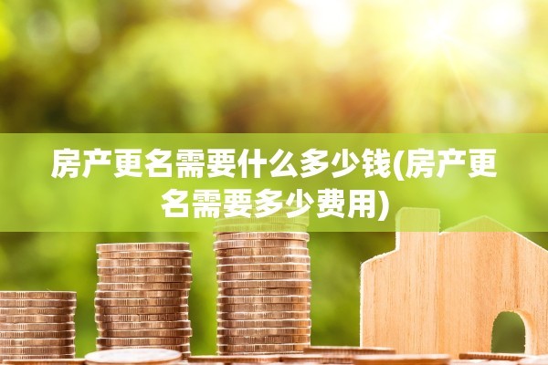 房产更名需要什么多少钱(房产更名需要多少费用)