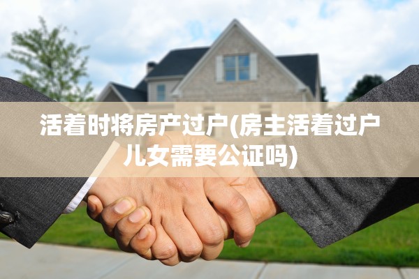 活着时将房产过户(房主活着过户儿女需要公证吗)
