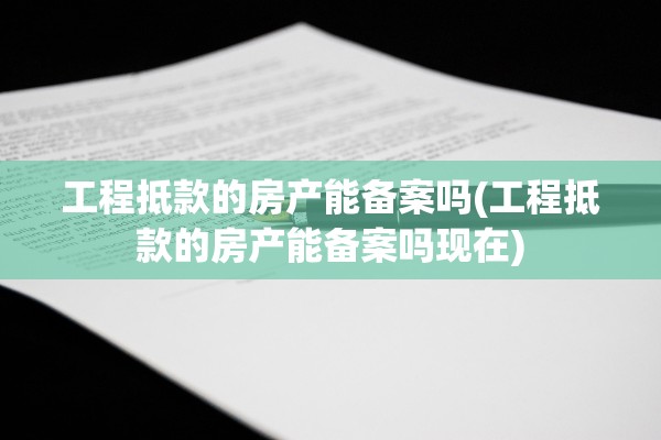 工程抵款的房产能备案吗(工程抵款的房产能备案吗现在)