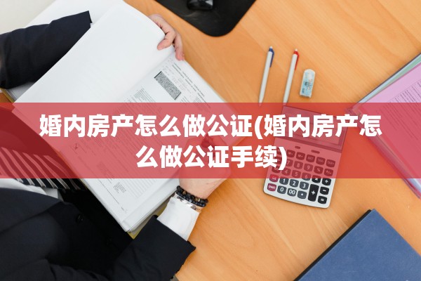 婚内房产怎么做公证(婚内房产怎么做公证手续)